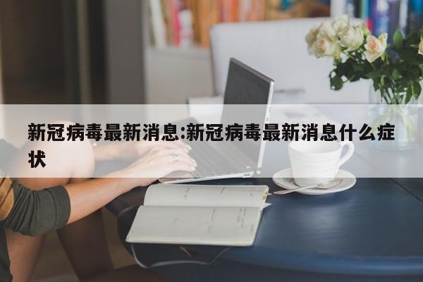 新冠病毒最新消息:新冠病毒最新消息什么症状