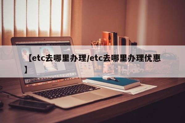 【etc去哪里办理/etc去哪里办理优惠】