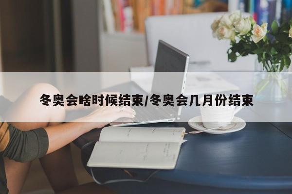 冬奥会啥时候结束/冬奥会几月份结束