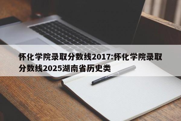 怀化学院录取分数线2017:怀化学院录取分数线2025湖南省历史类