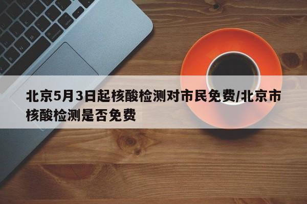 北京5月3日起核酸检测对市民免费/北京市核酸检测是否免费