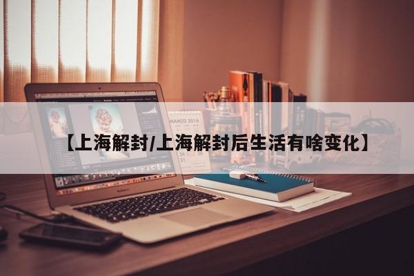 【上海解封/上海解封后生活有啥变化】