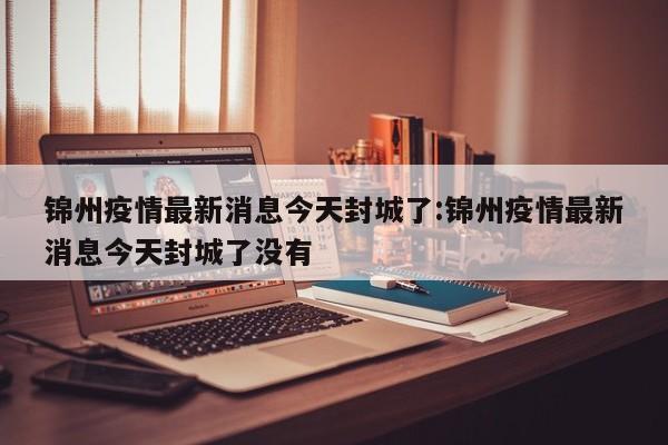 锦州疫情最新消息今天封城了:锦州疫情最新消息今天封城了没有