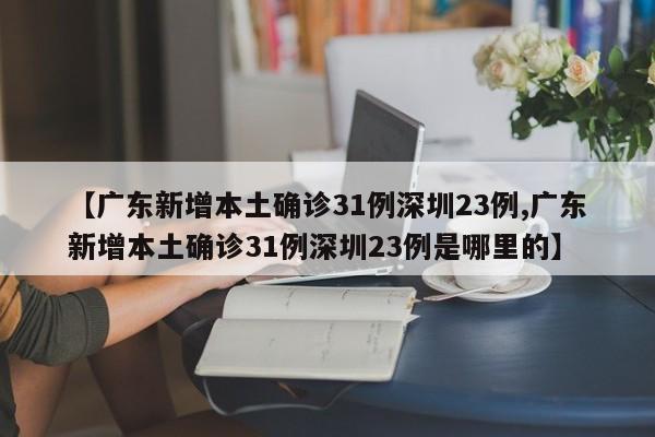 【广东新增本土确诊31例深圳23例,广东新增本土确诊31例深圳23例是哪里的】