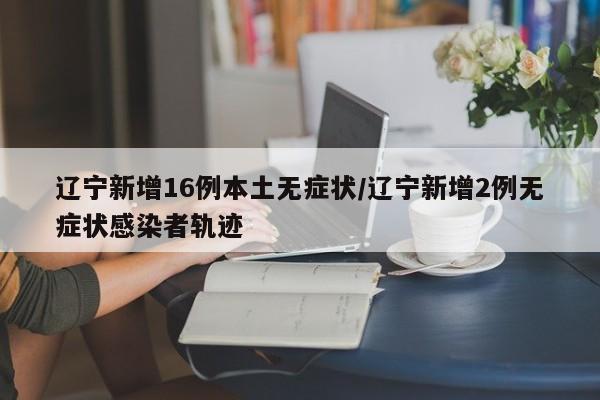 辽宁新增16例本土无症状/辽宁新增2例无症状感染者轨迹