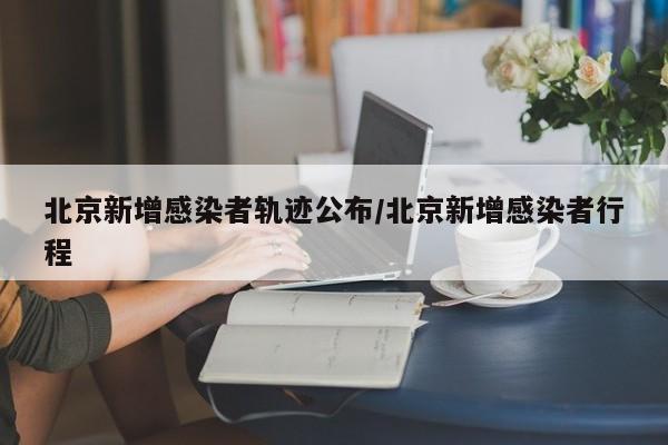 北京新增感染者轨迹公布/北京新增感染者行程