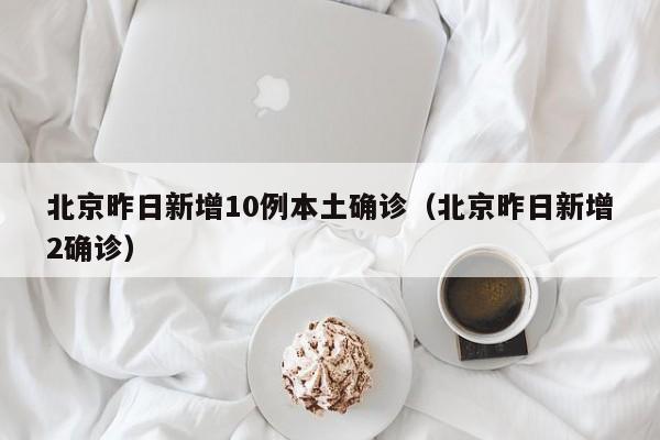 北京昨日新增10例本土确诊(北京昨日新增2确诊)