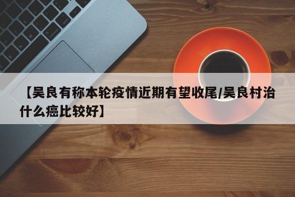 【吴良有称本轮疫情近期有望收尾/吴良村治什么癌比较好】