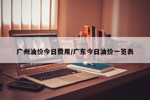 广州油价今日费用/广东今日油价一览表