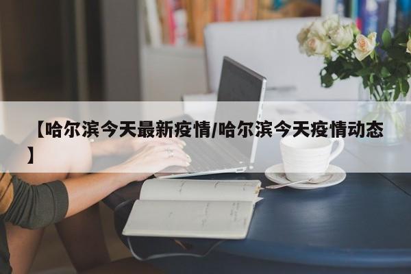 【哈尔滨今天最新疫情/哈尔滨今天疫情动态】