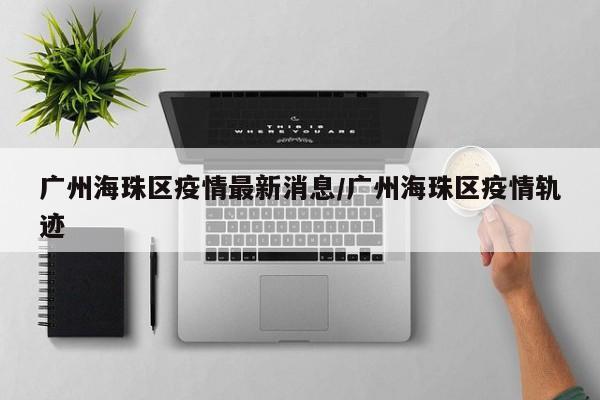 广州海珠区疫情最新消息/广州海珠区疫情轨迹