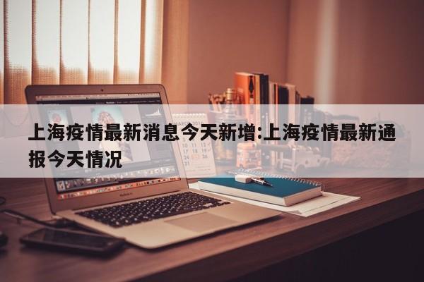 上海疫情最新消息今天新增:上海疫情最新通报今天情况