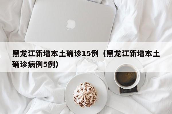 黑龙江新增本土确诊15例(黑龙江新增本土确诊病例5例)
