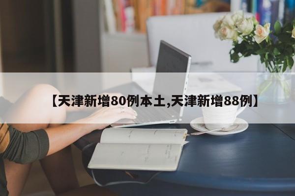 【天津新增80例本土,天津新增88例】