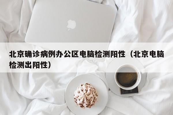 北京确诊病例办公区电脑检测阳性(北京电脑检测出阳性)