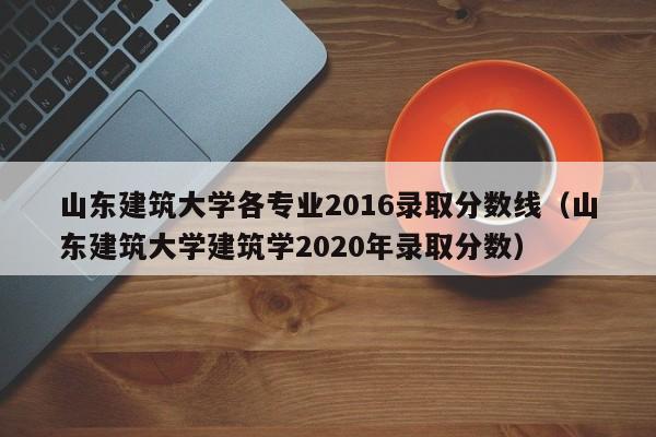 山东建筑大学各专业2016录取分数线(山东建筑大学建筑学2020年录取分数)