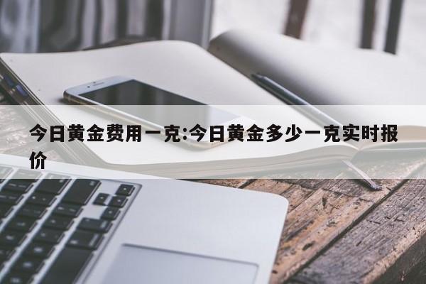 今日黄金费用一克:今日黄金多少一克实时报价