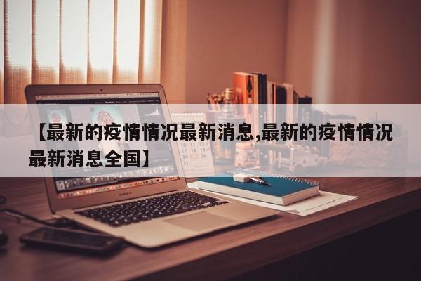 【最新的疫情情况最新消息,最新的疫情情况最新消息全国】