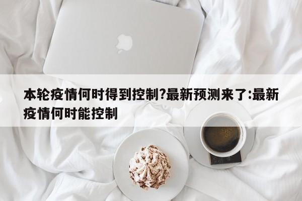 本轮疫情何时得到控制?最新预测来了:最新疫情何时能控制