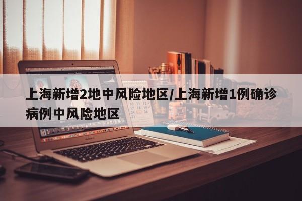 上海新增2地中风险地区/上海新增1例确诊病例中风险地区