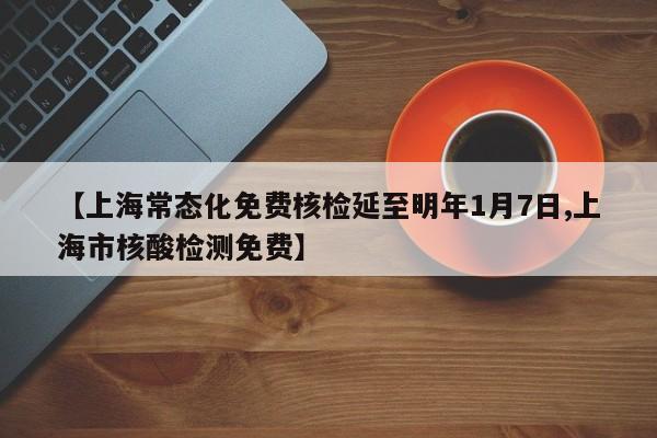 【上海常态化免费核检延至明年1月7日,上海市核酸检测免费】