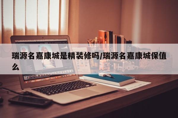 瑞源名嘉康城是精装修吗/瑞源名嘉康城保值么
