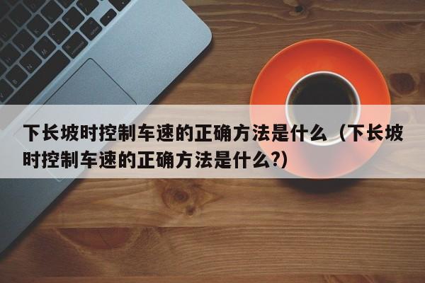 下长坡时控制车速的正确方法是什么(下长坡时控制车速的正确方法是什么?)