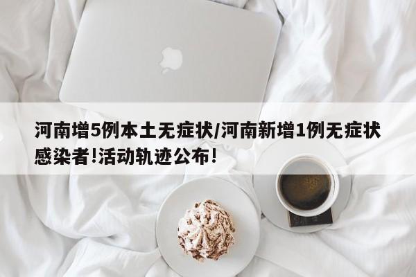 河南增5例本土无症状/河南新增1例无症状感染者!活动轨迹公布!