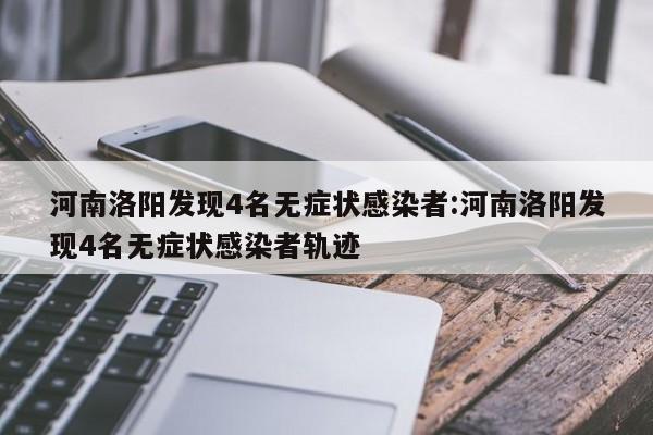河南洛阳发现4名无症状感染者:河南洛阳发现4名无症状感染者轨迹