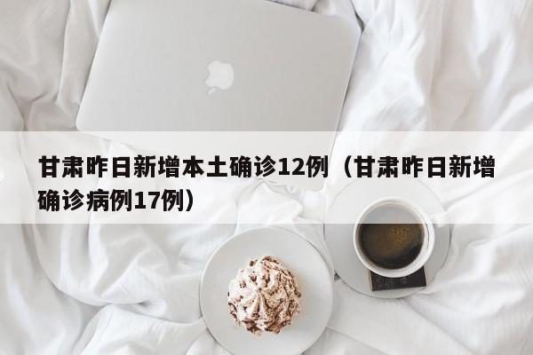 甘肃昨日新增本土确诊12例(甘肃昨日新增确诊病例17例)