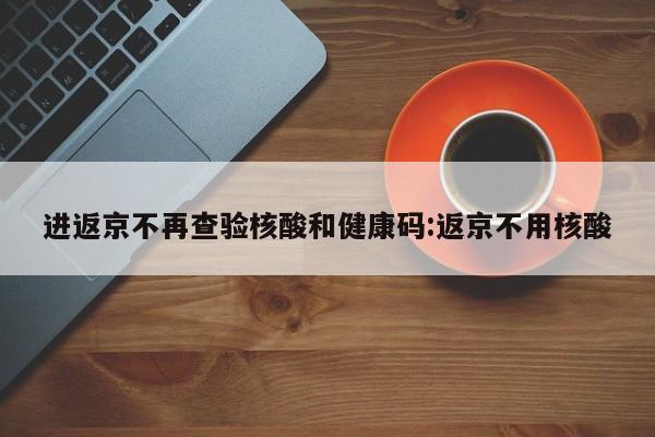 进返京不再查验核酸和健康码:返京不用核酸