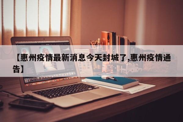 【惠州疫情最新消息今天封城了,惠州疫情通告】
