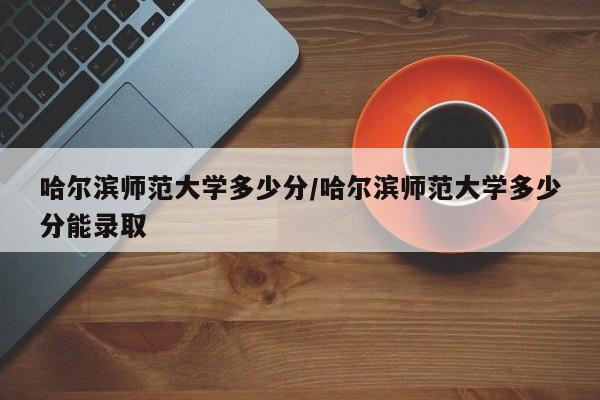 哈尔滨师范大学多少分/哈尔滨师范大学多少分能录取