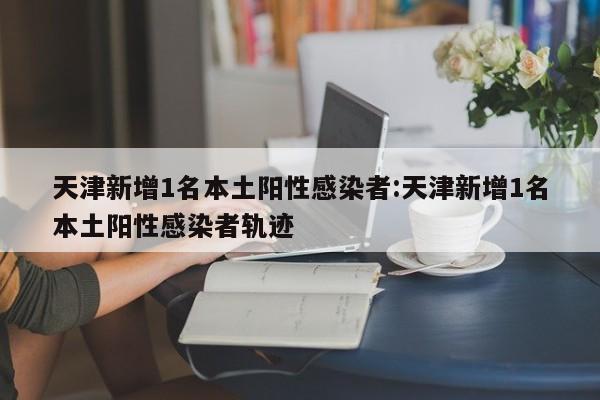 天津新增1名本土阳性感染者:天津新增1名本土阳性感染者轨迹