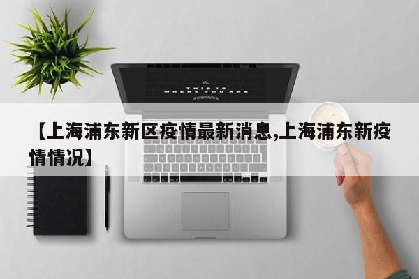 【上海浦东新区疫情最新消息,上海浦东新疫情情况】