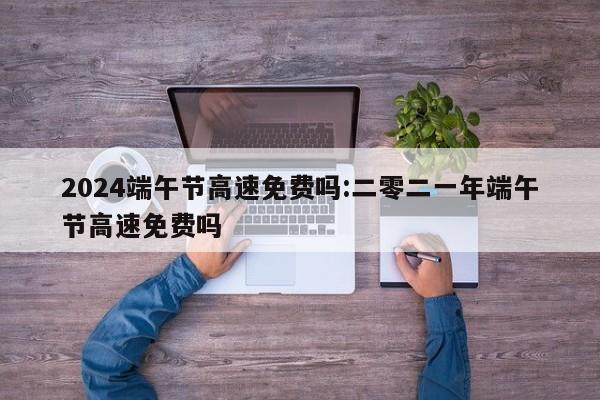 2024端午节高速免费吗:二零二一年端午节高速免费吗