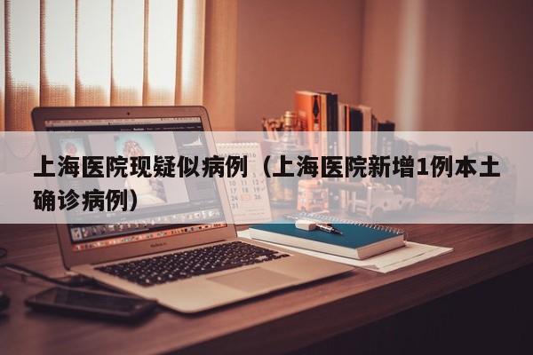 上海医院现疑似病例(上海医院新增1例本土确诊病例)