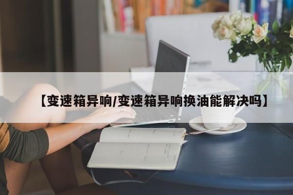【变速箱异响/变速箱异响换油能解决吗】