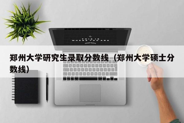 郑州大学研究生录取分数线(郑州大学硕士分数线)