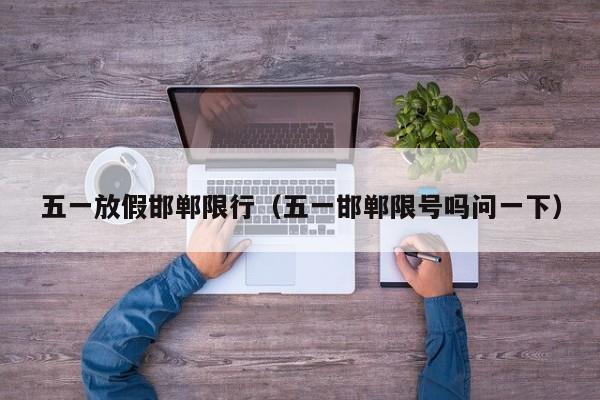五一放假邯郸限行(五一邯郸限号吗问一下)