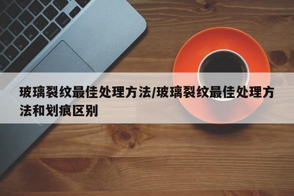 玻璃裂纹最佳处理方法/玻璃裂纹最佳处理方法和划痕区别