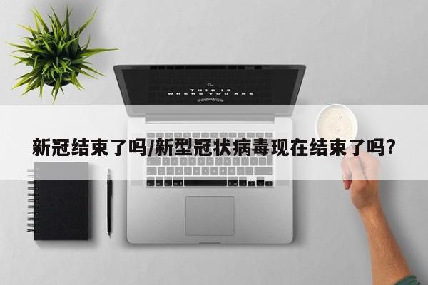 新冠结束了吗/新型冠状病毒现在结束了吗?