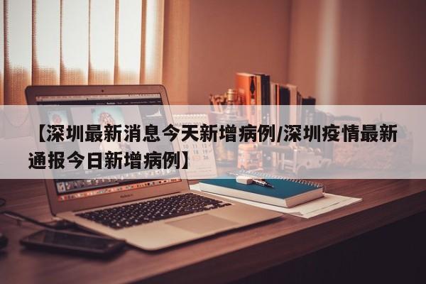 【深圳最新消息今天新增病例/深圳疫情最新通报今日新增病例】