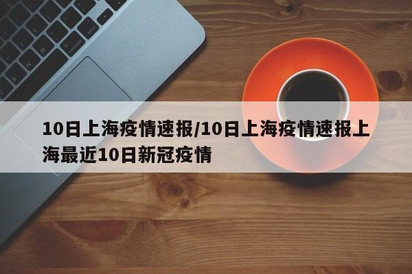 10日上海疫情速报/10日上海疫情速报上海最近10日新冠疫情
