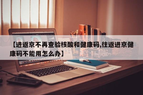 【进返京不再查验核酸和健康码,往返进京健康码不能用怎么办】
