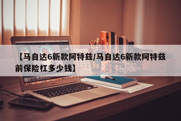 【马自达6新款阿特兹/马自达6新款阿特兹前保险杠多少钱】