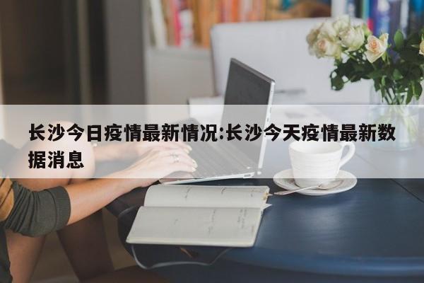 长沙今日疫情最新情况:长沙今天疫情最新数据消息