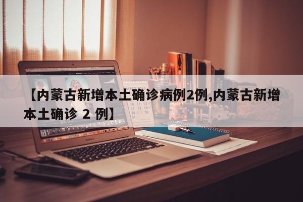 【内蒙古新增本土确诊病例2例,内蒙古新增本土确诊 2 例】