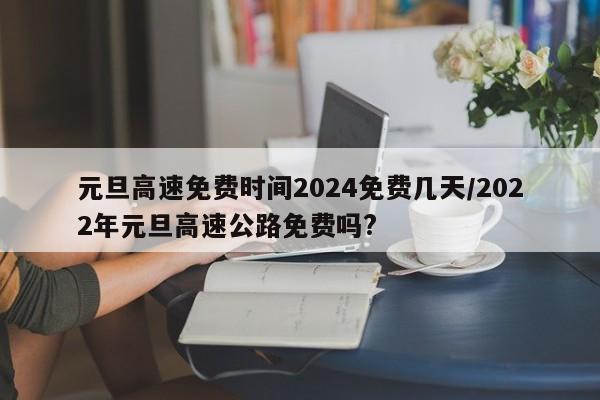 元旦高速免费时间2024免费几天/2022年元旦高速公路免费吗?