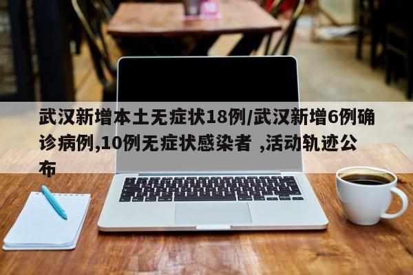 武汉新增本土无症状18例/武汉新增6例确诊病例,10例无症状感染者 ,活动轨迹公布